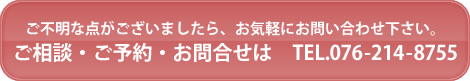 ご不明な点がございましたら、お気軽にお問い合わせ下さい。ご相談・ご予約・お問合せは　TEL.076-214-8755